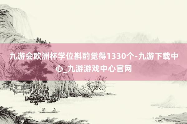 九游会欧洲杯学位斟酌觉得1330个-九游下载中心_九游游戏中心官网