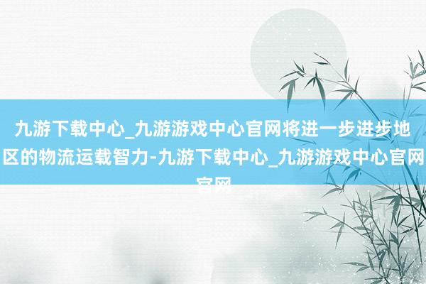 九游下载中心_九游游戏中心官网将进一步进步地区的物流运载智力-九游下载中心_九游游戏中心官网