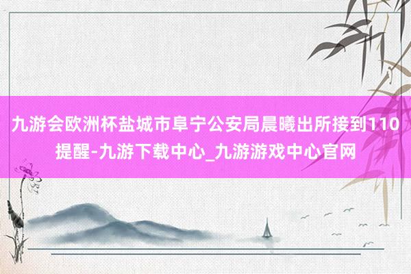 九游会欧洲杯盐城市阜宁公安局晨曦出所接到110提醒-九游下载中心_九游游戏中心官网