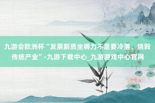 九游会欧洲杯“发展新质坐褥力不是要冷落、烧毁传统产业”-九游下载中心_九游游戏中心官网