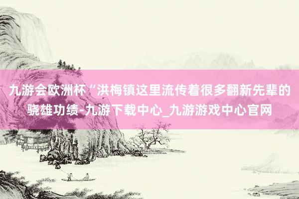 九游会欧洲杯“洪梅镇这里流传着很多翻新先辈的骁雄功绩-九游下载中心_九游游戏中心官网