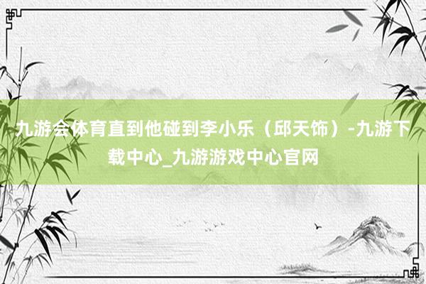 九游会体育直到他碰到李小乐（邱天饰）-九游下载中心_九游游戏中心官网