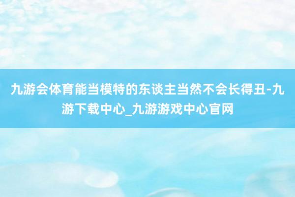 九游会体育能当模特的东谈主当然不会长得丑-九游下载中心_九游游戏中心官网