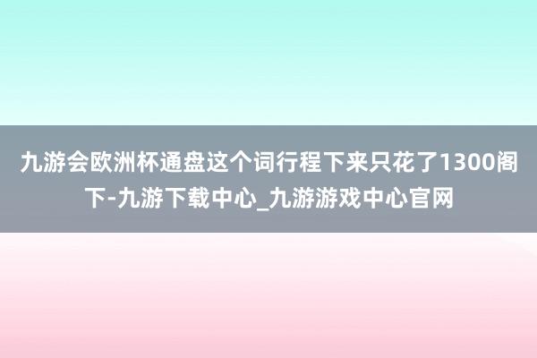 九游会欧洲杯通盘这个词行程下来只花了1300阁下-九游下载中心_九游游戏中心官网