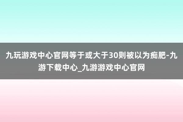 九玩游戏中心官网等于或大于30则被以为痴肥-九游下载中心_九游游戏中心官网