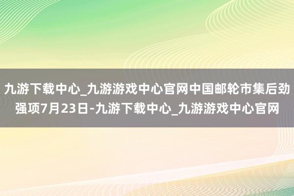 九游下载中心_九游游戏中心官网中国邮轮市集后劲强项7月23日-九游下载中心_九游游戏中心官网