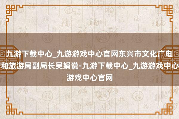 九游下载中心_九游游戏中心官网东兴市文化广电体育和旅游局副局长吴娟说-九游下载中心_九游游戏中心官网