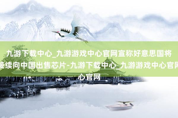 九游下载中心_九游游戏中心官网宣称好意思国将接续向中国出售芯片-九游下载中心_九游游戏中心官网