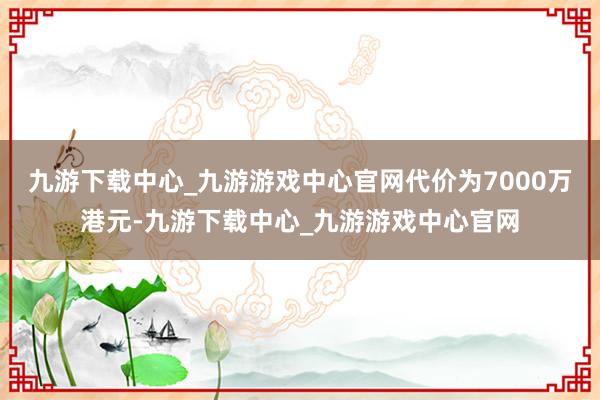 九游下载中心_九游游戏中心官网代价为7000万港元-九游下载中心_九游游戏中心官网