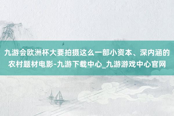 九游会欧洲杯大要拍摄这么一部小资本、深内涵的农村题材电影-九游下载中心_九游游戏中心官网