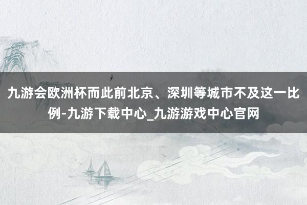 九游会欧洲杯而此前北京、深圳等城市不及这一比例-九游下载中心_九游游戏中心官网