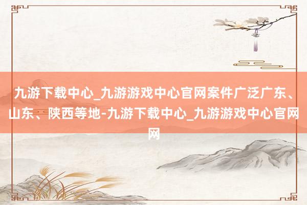 九游下载中心_九游游戏中心官网案件广泛广东、山东、陕西等地-九游下载中心_九游游戏中心官网