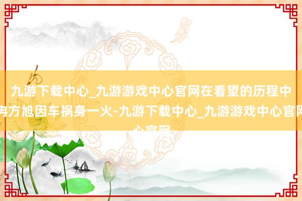 九游下载中心_九游游戏中心官网在看望的历程中冉方旭因车祸身一火-九游下载中心_九游游戏中心官网