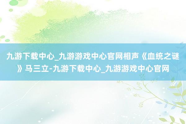 九游下载中心_九游游戏中心官网相声《血统之谜》马三立-九游下载中心_九游游戏中心官网