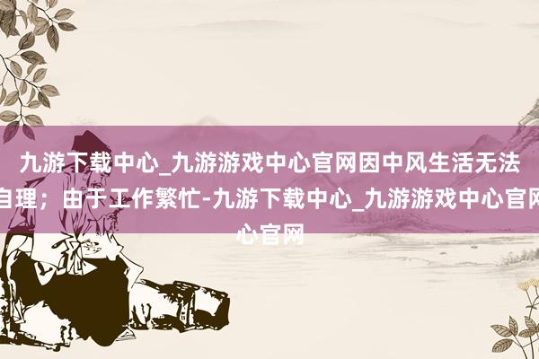 九游下载中心_九游游戏中心官网因中风生活无法自理；由于工作繁忙-九游下载中心_九游游戏中心官网