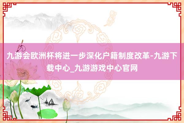 九游会欧洲杯将进一步深化户籍制度改革-九游下载中心_九游游戏中心官网