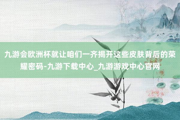 九游会欧洲杯就让咱们一齐揭开这些皮肤背后的荣耀密码-九游下载中心_九游游戏中心官网