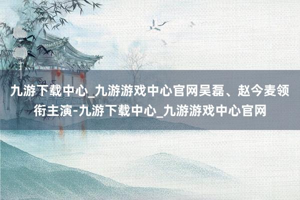 九游下载中心_九游游戏中心官网吴磊、赵今麦领衔主演-九游下载中心_九游游戏中心官网