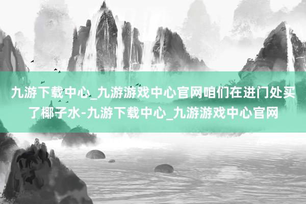 九游下载中心_九游游戏中心官网咱们在进门处买了椰子水-九游下载中心_九游游戏中心官网