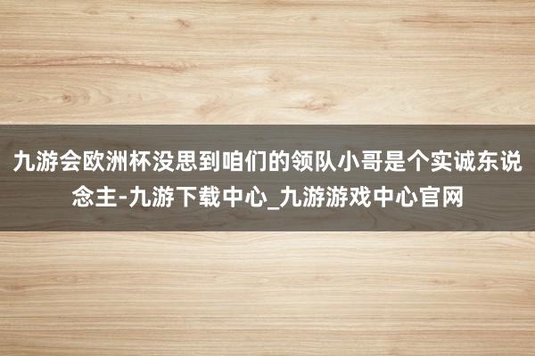 九游会欧洲杯没思到咱们的领队小哥是个实诚东说念主-九游下载中心_九游游戏中心官网