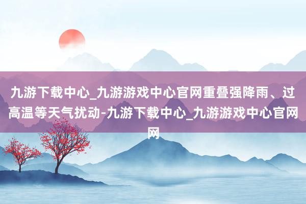 九游下载中心_九游游戏中心官网重叠强降雨、过高温等天气扰动-九游下载中心_九游游戏中心官网