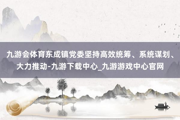 九游会体育东成镇党委坚持高效统筹、系统谋划、大力推动-九游下载中心_九游游戏中心官网