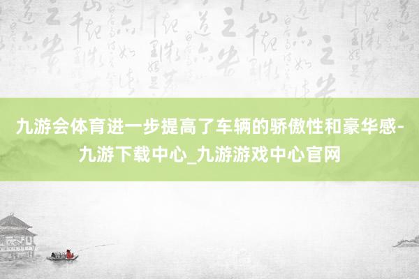 九游会体育进一步提高了车辆的骄傲性和豪华感-九游下载中心_九游游戏中心官网