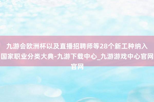 九游会欧洲杯以及直播招聘师等28个新工种纳入国家职业分类大典-九游下载中心_九游游戏中心官网