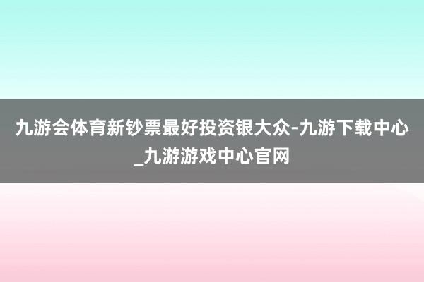 九游会体育新钞票最好投资银大众-九游下载中心_九游游戏中心官网