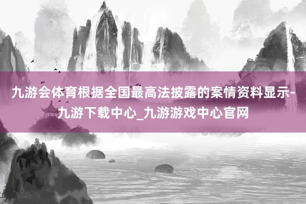 九游会体育根据全国最高法披露的案情资料显示-九游下载中心_九游游戏中心官网