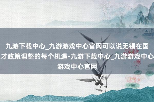 九游下载中心_九游游戏中心官网可以说无锡在国家人才政策调整的每个机遇-九游下载中心_九游游戏中心官网