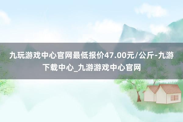 九玩游戏中心官网最低报价47.00元/公斤-九游下载中心_九游游戏中心官网