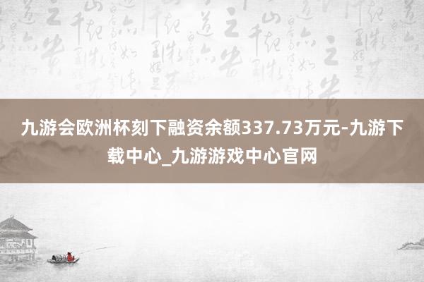 九游会欧洲杯刻下融资余额337.73万元-九游下载中心_九游游戏中心官网