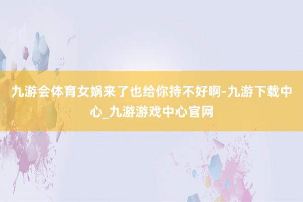 九游会体育女娲来了也给你持不好啊-九游下载中心_九游游戏中心官网