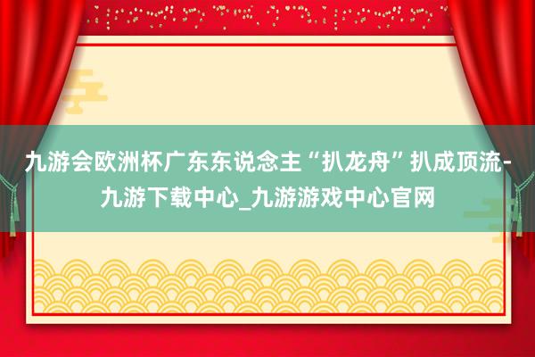 九游会欧洲杯广东东说念主“扒龙舟”扒成顶流-九游下载中心_九游游戏中心官网