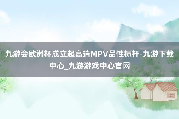 九游会欧洲杯成立起高端MPV品性标杆-九游下载中心_九游游戏中心官网