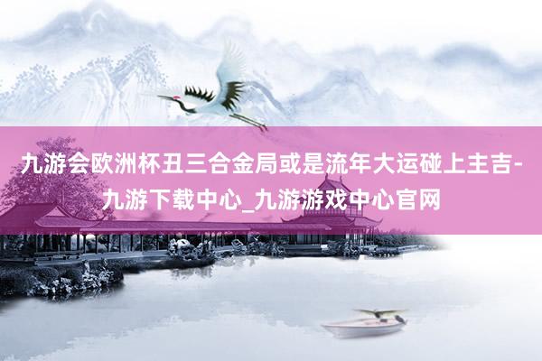 九游会欧洲杯丑三合金局或是流年大运碰上主吉-九游下载中心_九游游戏中心官网