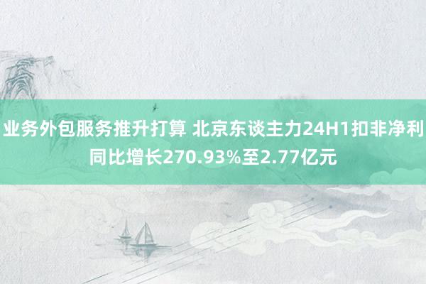 业务外包服务推升打算 北京东谈主力24H1扣非净利同比增长270.93%至2.77亿元