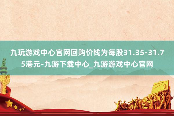 九玩游戏中心官网回购价钱为每股31.35-31.75港元-九游下载中心_九游游戏中心官网