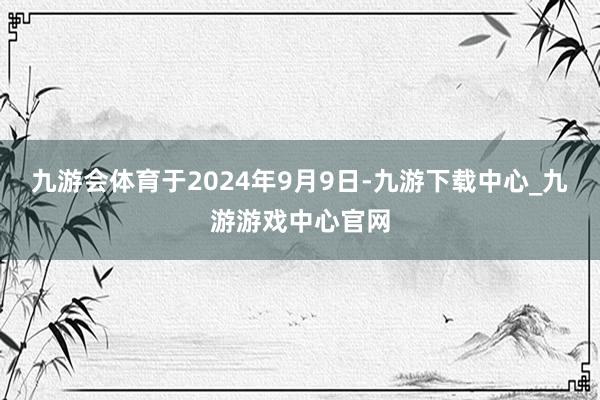 九游会体育于2024年9月9日-九游下载中心_九游游戏中心官网