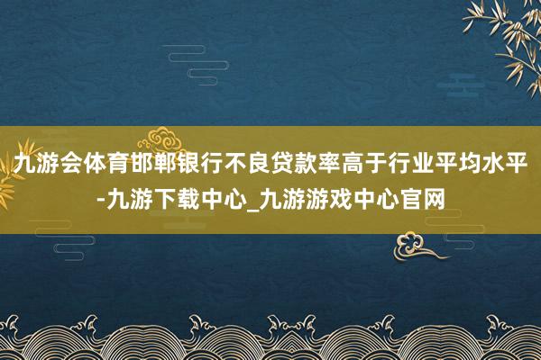 九游会体育邯郸银行不良贷款率高于行业平均水平-九游下载中心_九游游戏中心官网