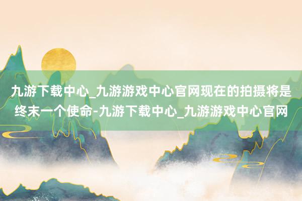 九游下载中心_九游游戏中心官网现在的拍摄将是终末一个使命-九游下载中心_九游游戏中心官网