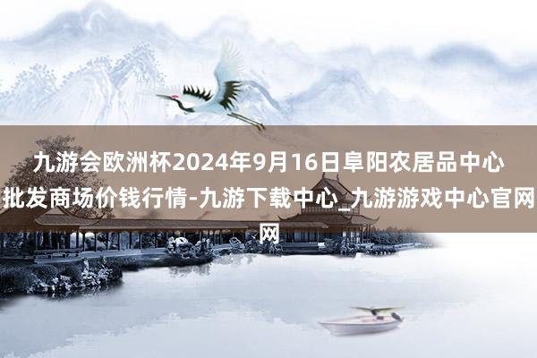 九游会欧洲杯2024年9月16日阜阳农居品中心批发商场价钱行情-九游下载中心_九游游戏中心官网