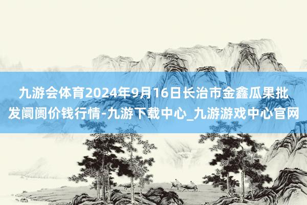 九游会体育2024年9月16日长治市金鑫瓜果批发阛阓价钱行情-九游下载中心_九游游戏中心官网