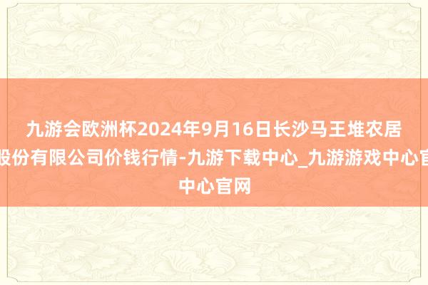 九游会欧洲杯2024年9月16日长沙马王堆农居品股份有限公司价钱行情-九游下载中心_九游游戏中心官网