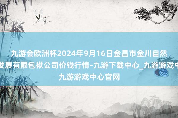 九游会欧洲杯2024年9月16日金昌市金川自然农产物发展有限包袱公司价钱行情-九游下载中心_九游游戏中心官网