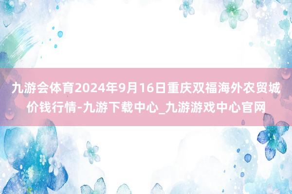 九游会体育2024年9月16日重庆双福海外农贸城价钱行情-九游下载中心_九游游戏中心官网