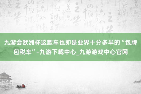 九游会欧洲杯这款车也即是业界十分多半的“包牌包税车”-九游下载中心_九游游戏中心官网