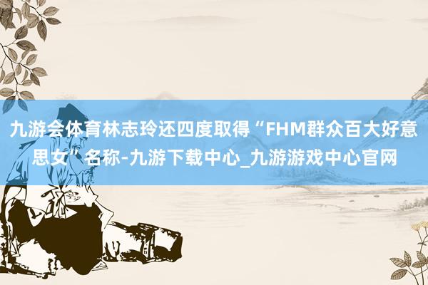 九游会体育林志玲还四度取得“FHM群众百大好意思女”名称-九游下载中心_九游游戏中心官网