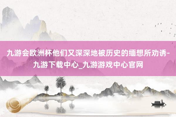 九游会欧洲杯他们又深深地被历史的缅想所劝诱-九游下载中心_九游游戏中心官网